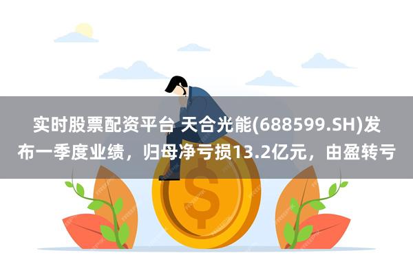 实时股票配资平台 天合光能(688599.SH)发布一季度业绩，归母净亏损13.2亿元，由盈转亏