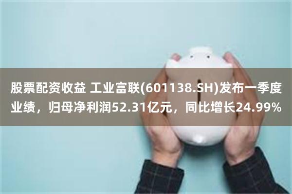 股票配资收益 工业富联(601138.SH)发布一季度业绩，归母净利润52.31亿元，同比增长24.99%