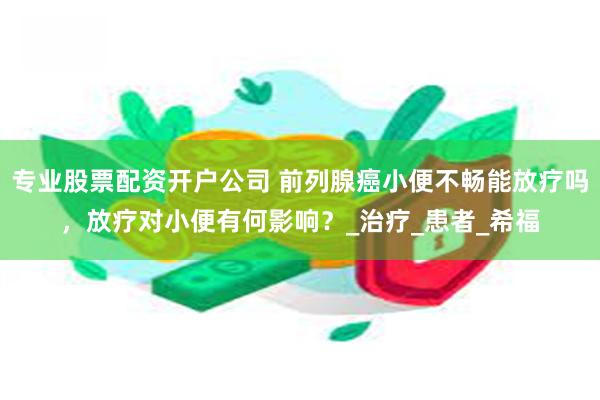 专业股票配资开户公司 前列腺癌小便不畅能放疗吗，放疗对小便有何影响？_治疗_患者_希福