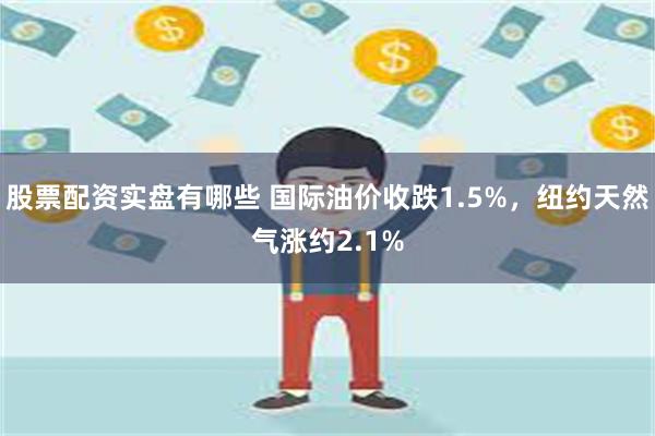 股票配资实盘有哪些 国际油价收跌1.5%，纽约天然气涨约2.1%