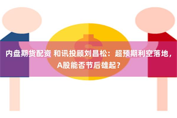 内盘期货配资 和讯投顾刘昌松：超预期利空落地，A股能否节后雄起？