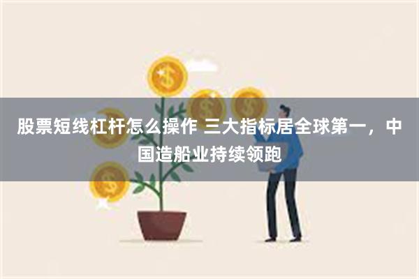 股票短线杠杆怎么操作 三大指标居全球第一，中国造船业持续领跑