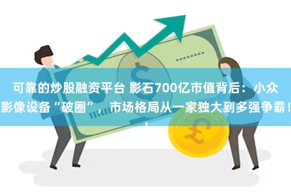 可靠的炒股融资平台 影石700亿市值背后：小众影像设备“破圈”，市场格局从一家独大到多强争霸！